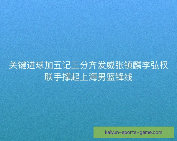 关键进球加五记三分齐发威张镇麟李弘权联手撑起上海男篮锋线